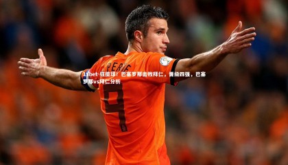 1xbet-狂揽球！巴塞罗那击败拜仁，晋级四强，巴塞罗那vs拜仁分析