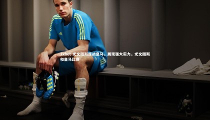 1xbet-尤文图斯连战皇马，展现强大实力，尤文图斯和皇马比赛