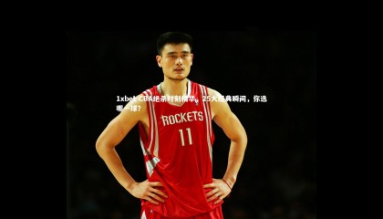 1xbet-CBA绝杀时刻精华，25大经典瞬间，你选哪一球？