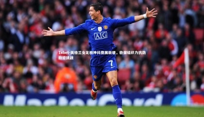 1xbet-英格兰女足精神抖擞展新貌，稳健组织力抗劲敌迎挑战